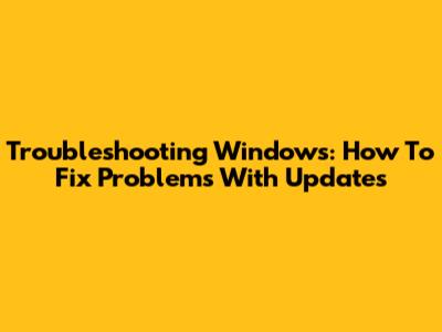 Troubleshooting Windows: How To Fix Problems With Updates