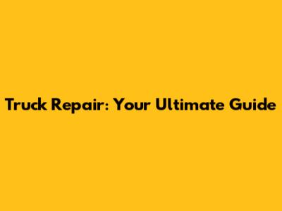 Truck Repair: Your Ultimate Guide