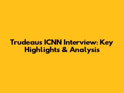 Trudeau's ICNN Interview: Key Highlights & Analysis