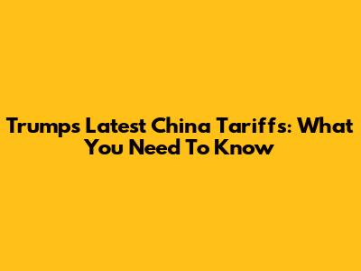 Trump's Latest China Tariffs: What You Need To Know
