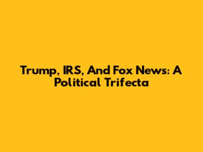 Trump, IRS, And Fox News: A Political Trifecta