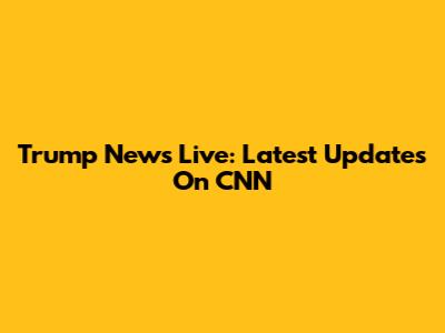 Trump News Live: Latest Updates On CNN
