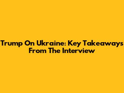 Trump On Ukraine: Key Takeaways From The Interview