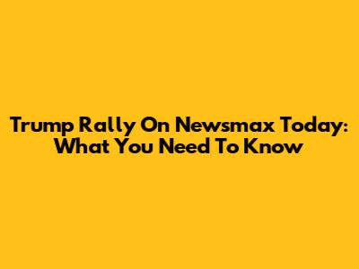 Trump Rally On Newsmax Today: What You Need To Know