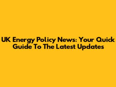 UK Energy Policy News: Your Quick Guide To The Latest Updates
