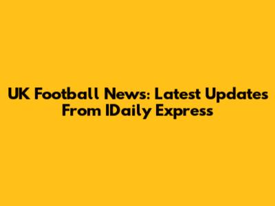 UK Football News: Latest Updates From IDaily Express