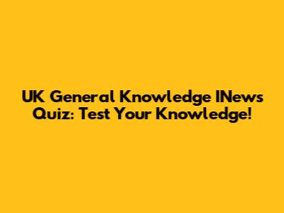 UK General Knowledge INews Quiz: Test Your Knowledge!