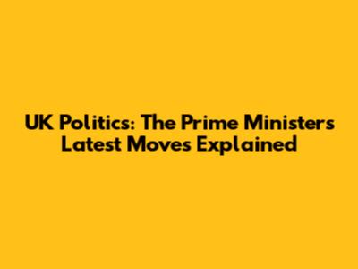 UK Politics: The Prime Minister's Latest Moves Explained