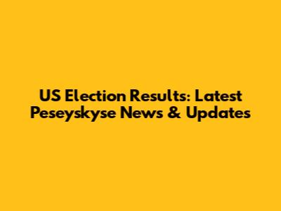US Election Results: Latest Peseyskyse News & Updates