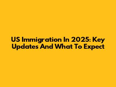 US Immigration In 2025: Key Updates And What To Expect
