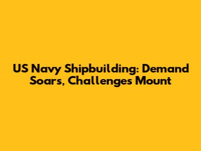 US Navy Shipbuilding: Demand Soars, Challenges Mount