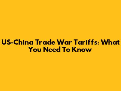 US-China Trade War Tariffs: What You Need To Know