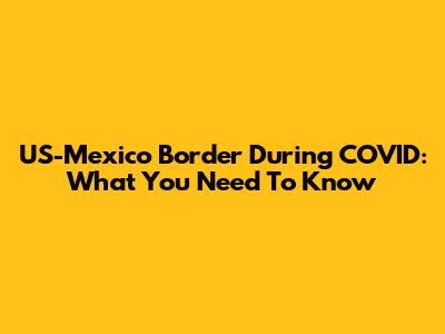 US-Mexico Border During COVID: What You Need To Know