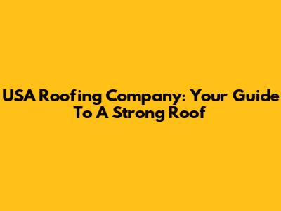 USA Roofing Company: Your Guide To A Strong Roof