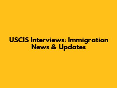 USCIS Interviews: Immigration News & Updates