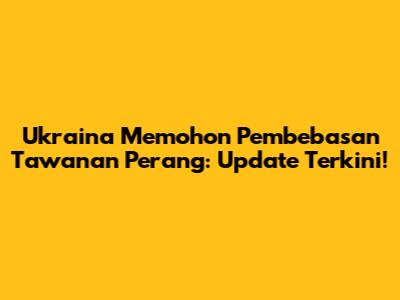 Ukraina Memohon Pembebasan Tawanan Perang: Update Terkini!
