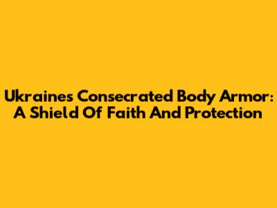 Ukraine's Consecrated Body Armor: A Shield Of Faith And Protection