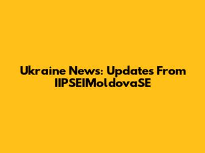 Ukraine News: Updates From IIPSEIMoldovaSE