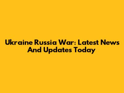 Ukraine Russia War: Latest News And Updates Today