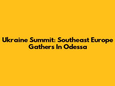 Ukraine Summit: Southeast Europe Gathers In Odessa