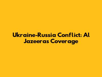 Ukraine-Russia Conflict: Al Jazeera's Coverage