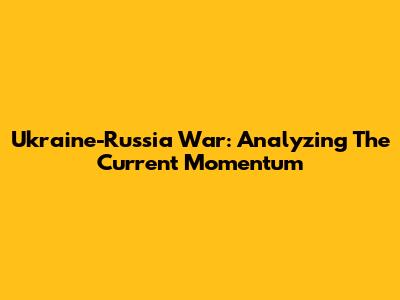 Ukraine-Russia War: Analyzing The Current Momentum