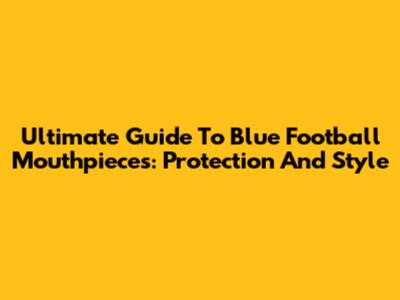 Ultimate Guide To Blue Football Mouthpieces: Protection And Style