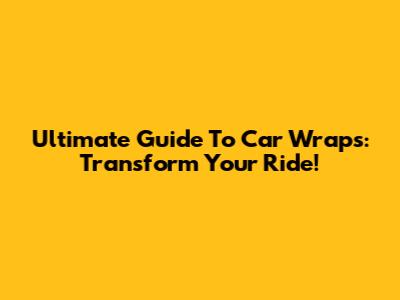 Ultimate Guide To Car Wraps: Transform Your Ride!