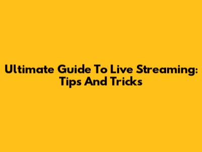 Ultimate Guide To Live Streaming: Tips And Tricks