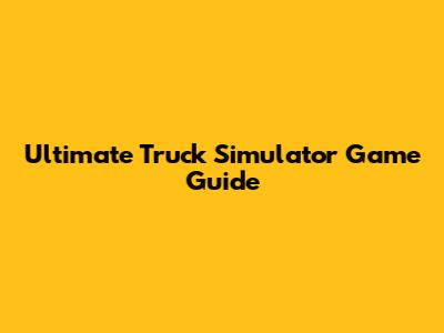 Ultimate Truck Simulator Game Guide