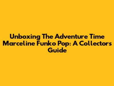 Unboxing The Adventure Time Marceline Funko Pop: A Collector's Guide