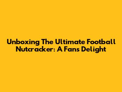 Unboxing The Ultimate Football Nutcracker: A Fan's Delight