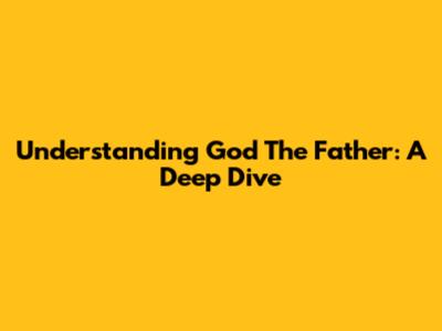 Understanding God The Father: A Deep Dive