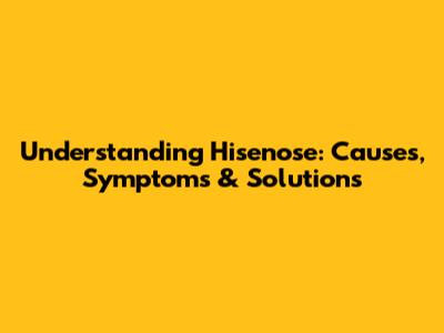 Understanding Hisenose: Causes, Symptoms & Solutions