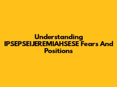Understanding IPSEPSEIJEREMIAHSESE Fears And Positions