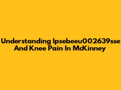 Understanding Ipsebeeu002639sse And Knee Pain In McKinney