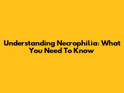Understanding Necrophilia: What You Need To Know
