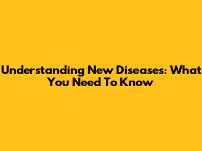 Understanding New Diseases: What You Need To Know