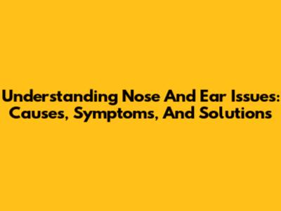 Understanding Nose And Ear Issues: Causes, Symptoms, And Solutions