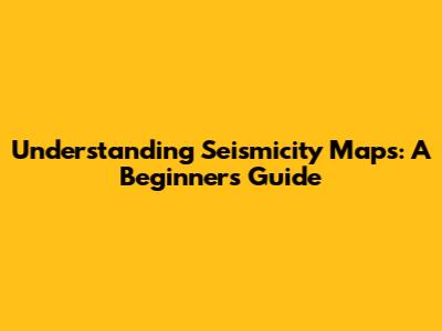 Understanding Seismicity Maps: A Beginner's Guide