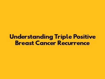 Understanding Triple Positive Breast Cancer Recurrence