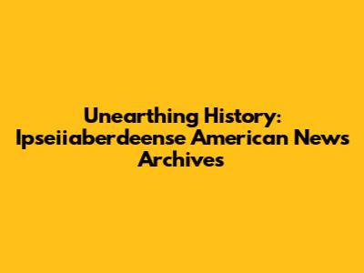 Unearthing History: Ipseiiaberdeense American News Archives