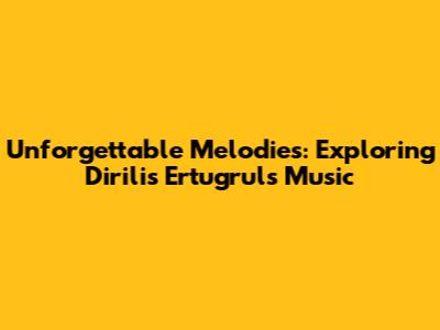 Unforgettable Melodies: Exploring Dirilis Ertugrul's Music