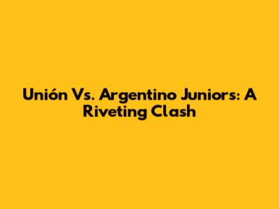 Unión Vs. Argentino Juniors: A Riveting Clash