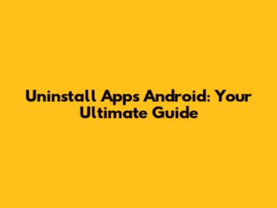 Uninstall Apps Android: Your Ultimate Guide