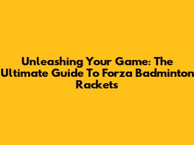 Unleashing Your Game: The Ultimate Guide To Forza Badminton Rackets