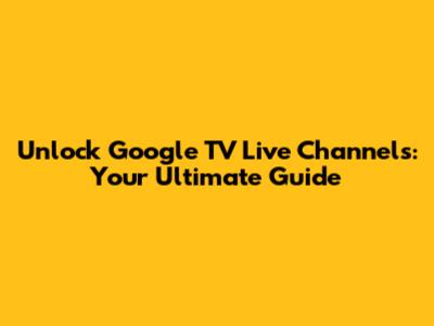 Unlock Google TV Live Channels: Your Ultimate Guide