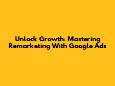 Unlock Growth: Mastering Remarketing With Google Ads