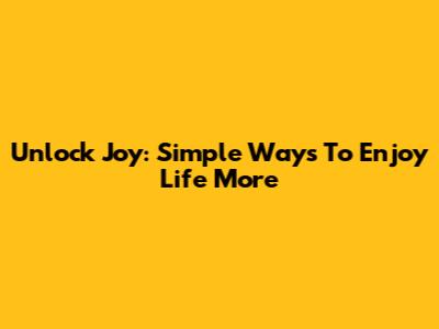 Unlock Joy: Simple Ways To Enjoy Life More