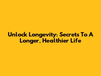 Unlock Longevity: Secrets To A Longer, Healthier Life